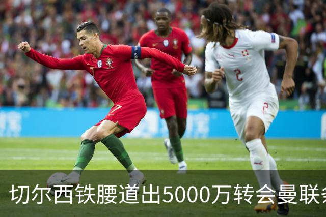 切尔西铁腰道出5000万转会曼联条件！埃德本周再次体检，原因曝光