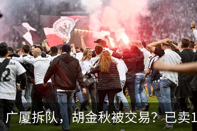 广厦拆队，胡金秋被交易？已卖1人，下家3选1，孙铭徽或也离队
